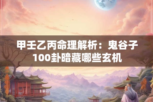 甲壬乙丙命理解析：鬼谷子100卦暗藏哪些玄机