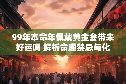 99年本命年佩戴黄金会带来好运吗 解析命理禁忌与化解方法