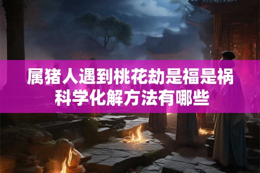 属猪人遇到桃花劫是福是祸 科学化解方法有哪些