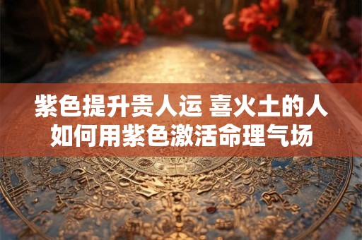 紫色提升贵人运 喜火土的人如何用紫色激活命理气场