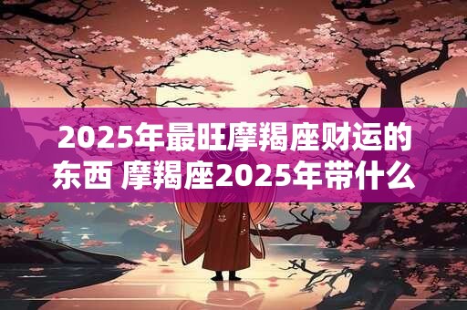 2025年最旺摩羯座财运的东西 摩羯座2025年带什么有财 2025年最旺摩羯座财运的东西 摩羯座2025年带什么有财