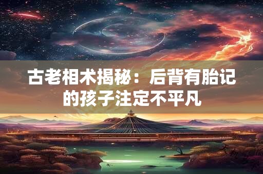 古老相术揭秘:后背有胎记的孩子注定不平凡 古老相术揭秘:后背有胎记的孩子注定不平凡