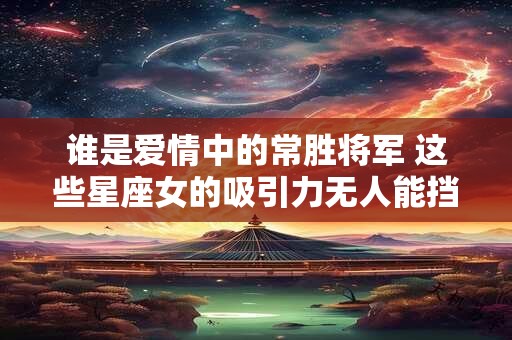 谁是爱情中的常胜将军 这些星座女的吸引力无人能挡