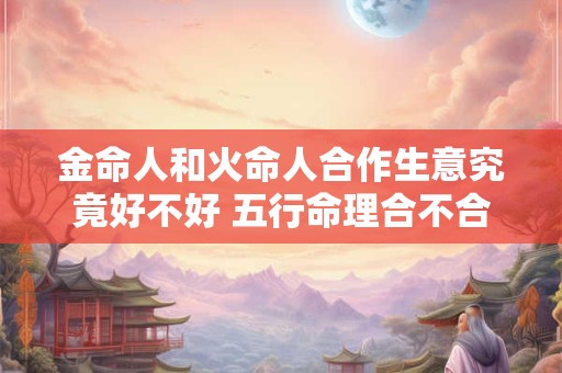 金命人和火命人合作生意究竟好不好 五行命理合不合