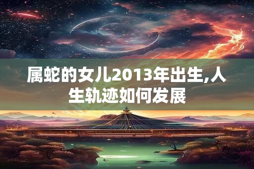 属蛇的女儿2013年出生,人生轨迹如何发展 属蛇的女儿2013年出生,人生轨迹如何发展