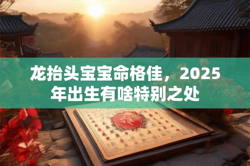 龙抬头宝宝命格佳，2025年出生有啥特别之处