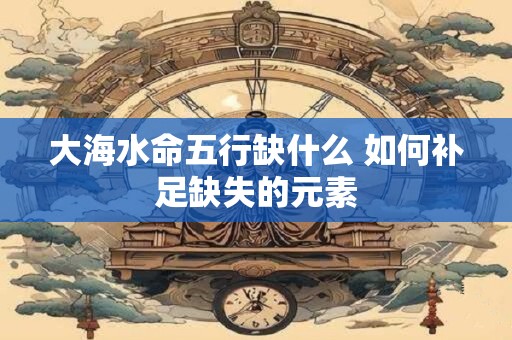 大海水命五行缺什么 如何补足缺失的元素