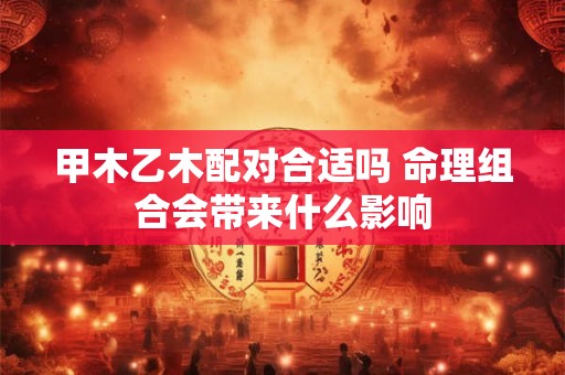 甲木乙木配对合适吗 命理组合会带来什么影响