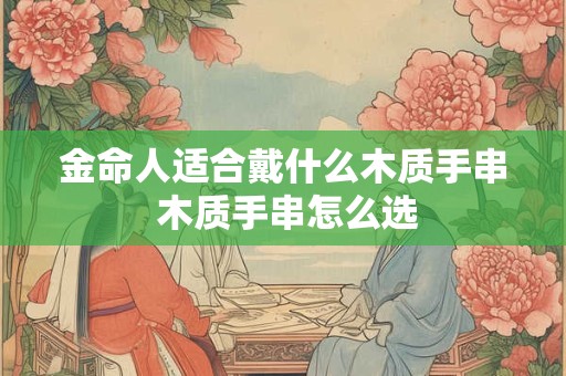 金命人适合戴什么木质手串 木质手串怎么选 金命人适合戴什么木质手串 木质手串怎么选