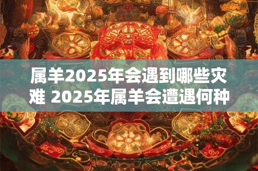 属羊2025年会遇到哪些灾难 2025年属羊会遭遇何种灾难