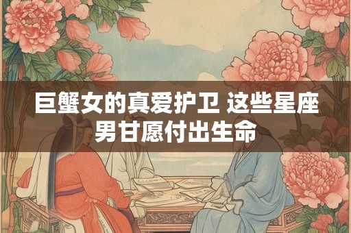 详细阅读:巨蟹女的真爱护卫 这些星座男甘愿付出生命 巨蟹女的真爱护卫 这些星座男甘愿付出生命