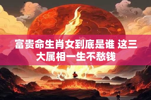 富贵命生肖女到底是谁 这三大属相一生不愁钱