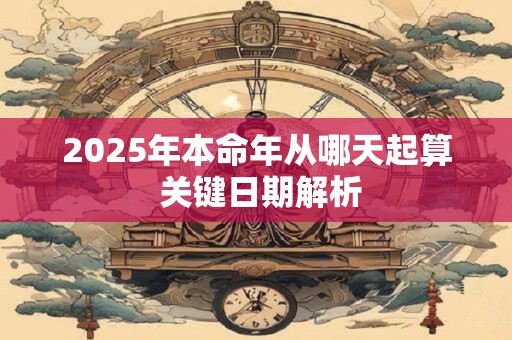 2025年本命年从哪天起算 关键日期解析