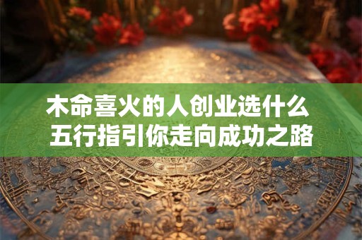 木命喜火的人创业选什么 五行指引你走向成功之路