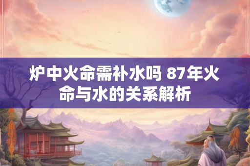 炉中火命需补水吗 87年火命与水的关系解析