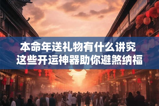 本命年送礼物有什么讲究 这些开运神器助你避煞纳福 本命年送礼物有什么讲究 这些开运神器助你避煞纳福