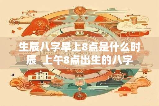 生辰八字早上8点是什么时辰 上午8点出生的八字 生辰八字早上8点是什么时辰 上午8点出生的八字