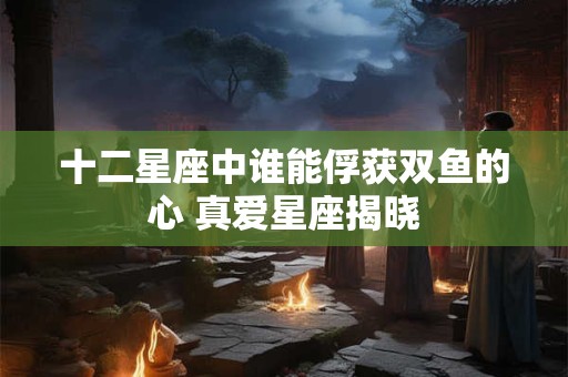 十二星座中谁能俘获双鱼的心 真爱星座揭晓