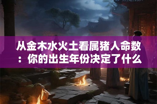 从金木水火土看属猪人命数：你的出生年份决定了什么