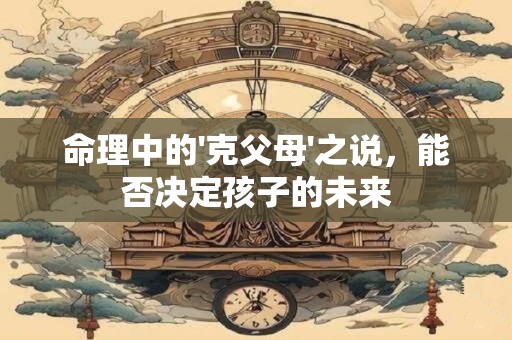 命理中的'克父母'之说，能否决定孩子的未来