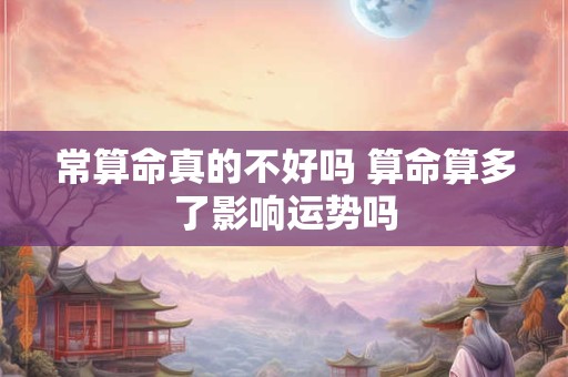 常算命真的不好吗 算命算多了影响运势吗