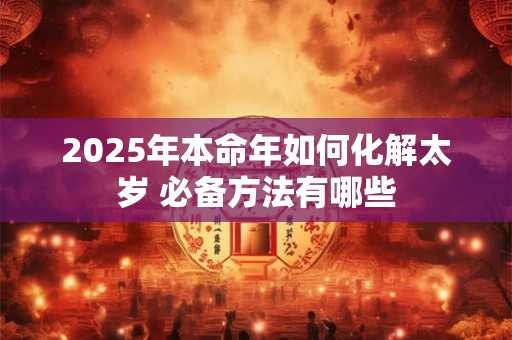 2025年本命年如何化解太岁 必备方法有哪些