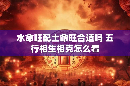 水命旺配土命旺合适吗 五行相生相克怎么看