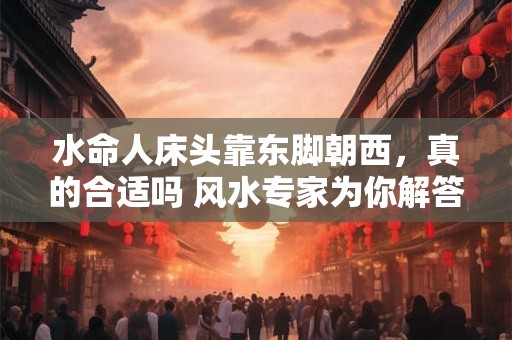 水命人床头靠东脚朝西,真的合适吗 风水专家为你解答 水命人床头靠东脚朝西,真的合适吗 风水专家为你解答