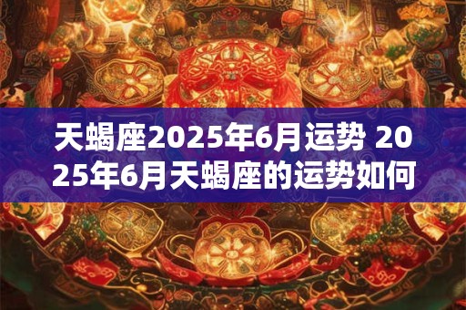 天蝎座2025年6月运势 2025年6月天蝎座的运势如何 天蝎座2025年6月运势 2025年6月天蝎座的运势如何