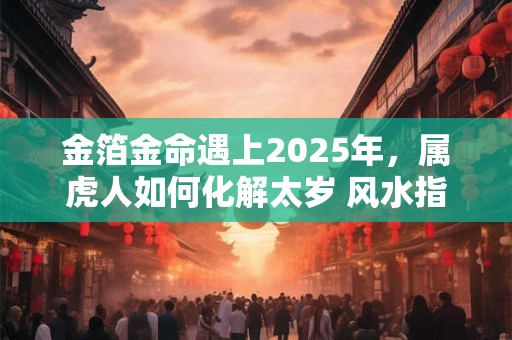 金箔金命遇上2025年,属虎人如何化解太岁 风水指南来了 金箔金命遇上2025年,属虎人如何化解太岁 风水指南来了