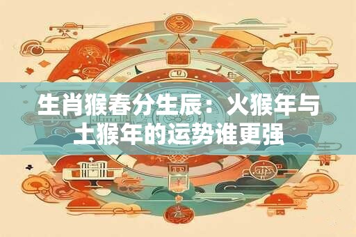 生肖猴春分生辰：火猴年与土猴年的运势谁更强