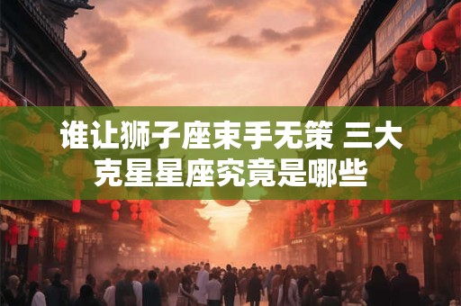 谁让狮子座束手无策 三大克星星座究竟是哪些