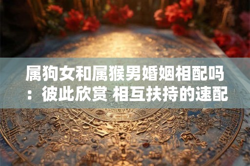 属狗女和属猴男婚姻相配吗：彼此欣赏 相互扶持的速配组合