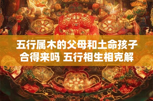 五行属木的父母和土命孩子合得来吗 五行相生相克解析
