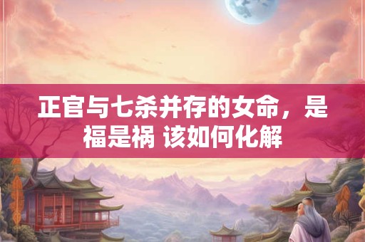 正官与七杀并存的女命，是福是祸 该如何化解