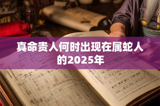 真命贵人何时出现在属蛇人的2025年 真命贵人何时出现在属蛇人的2025年