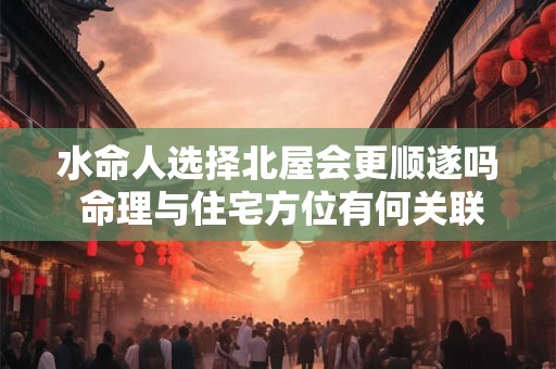 水命人选择北屋会更顺遂吗 命理与住宅方位有何关联