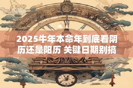 2025牛年本命年到底看阴历还是阳历 关键日期别搞错