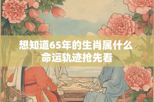 想知道65年的生肖属什么 命运轨迹抢先看 想知道65年的生肖属什么 命运轨迹抢先看