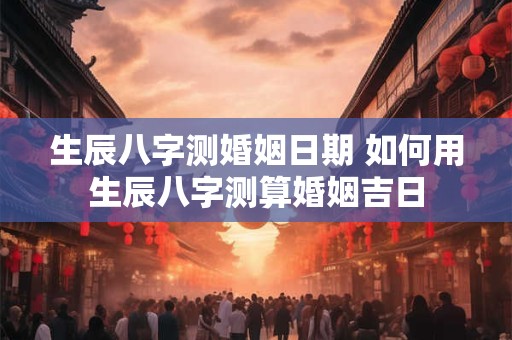 生辰八字测婚姻日期 如何用生辰八字测算婚姻吉日