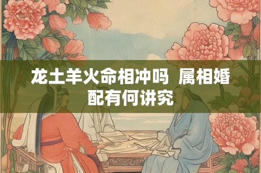 龙土羊火命相冲吗  属相婚配有何讲究