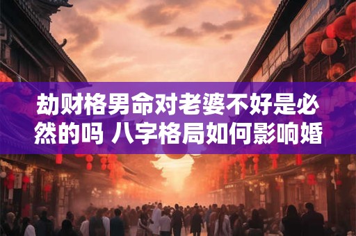 劫财格男命对老婆不好是必然的吗 八字格局如何影响婚姻