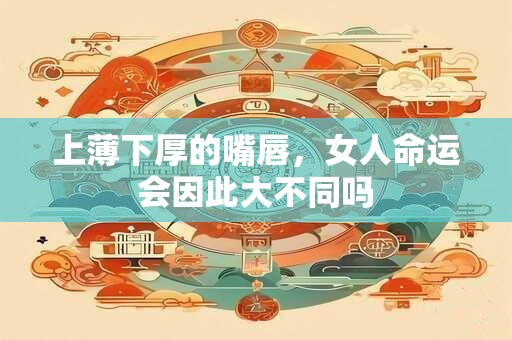 上薄下厚的嘴唇，女人命运会因此大不同吗