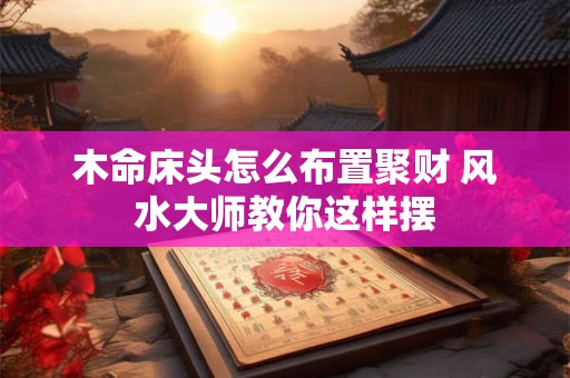木命床头怎么布置聚财 风水大师教你这样摆