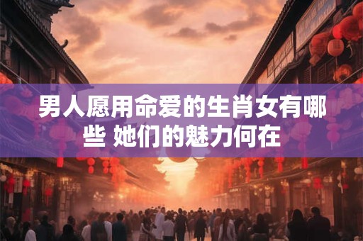 男人愿用命爱的生肖女有哪些 她们的魅力何在