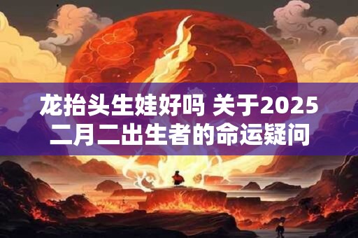 龙抬头生娃好吗 关于2025二月二出生者的命运疑问