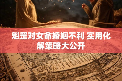 魁罡对女命婚姻不利 实用化解策略大公开