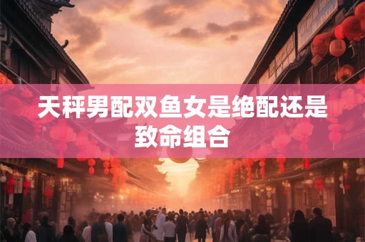 天秤男配双鱼女是绝配还是致命组合