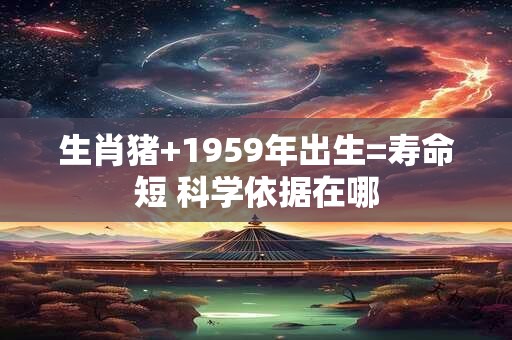 生肖猪+1959年出生=寿命短 科学依据在哪