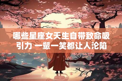 哪些星座女天生自带致命吸引力 一颦一笑都让人沦陷